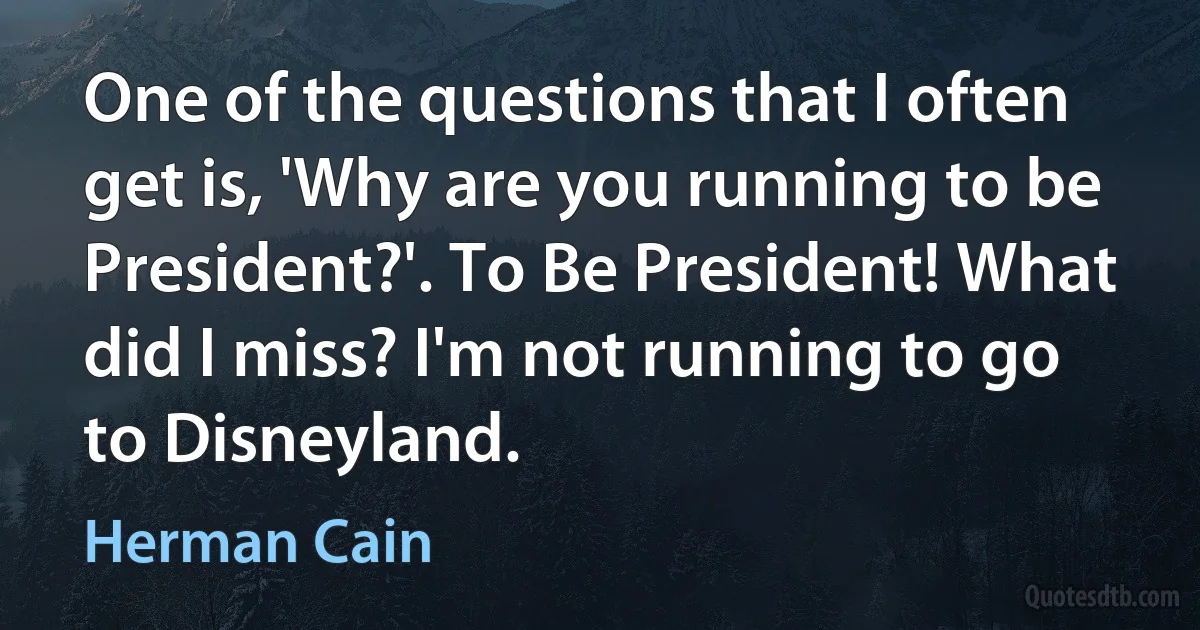 One of the questions that I often get is, 'Why are you running to be President?'. To Be President! What did I miss? I'm not running to go to Disneyland. (Herman Cain)