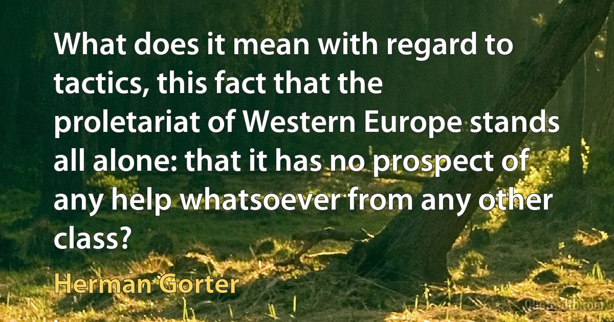 What does it mean with regard to tactics, this fact that the proletariat of Western Europe stands all alone: that it has no prospect of any help whatsoever from any other class? (Herman Gorter)