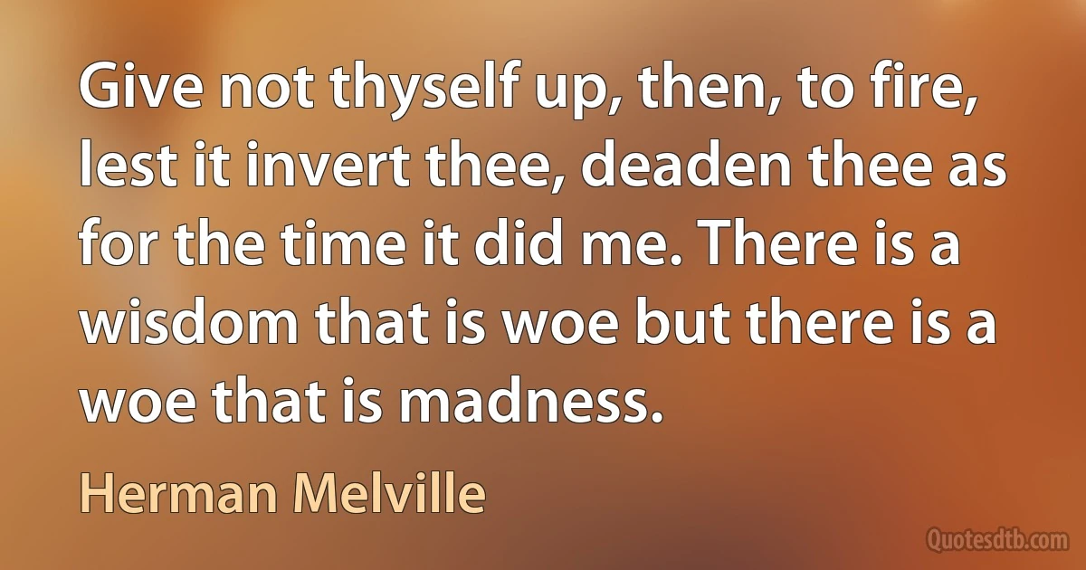 Give not thyself up, then, to fire, lest it invert thee, deaden thee as for the time it did me. There is a wisdom that is woe but there is a woe that is madness. (Herman Melville)