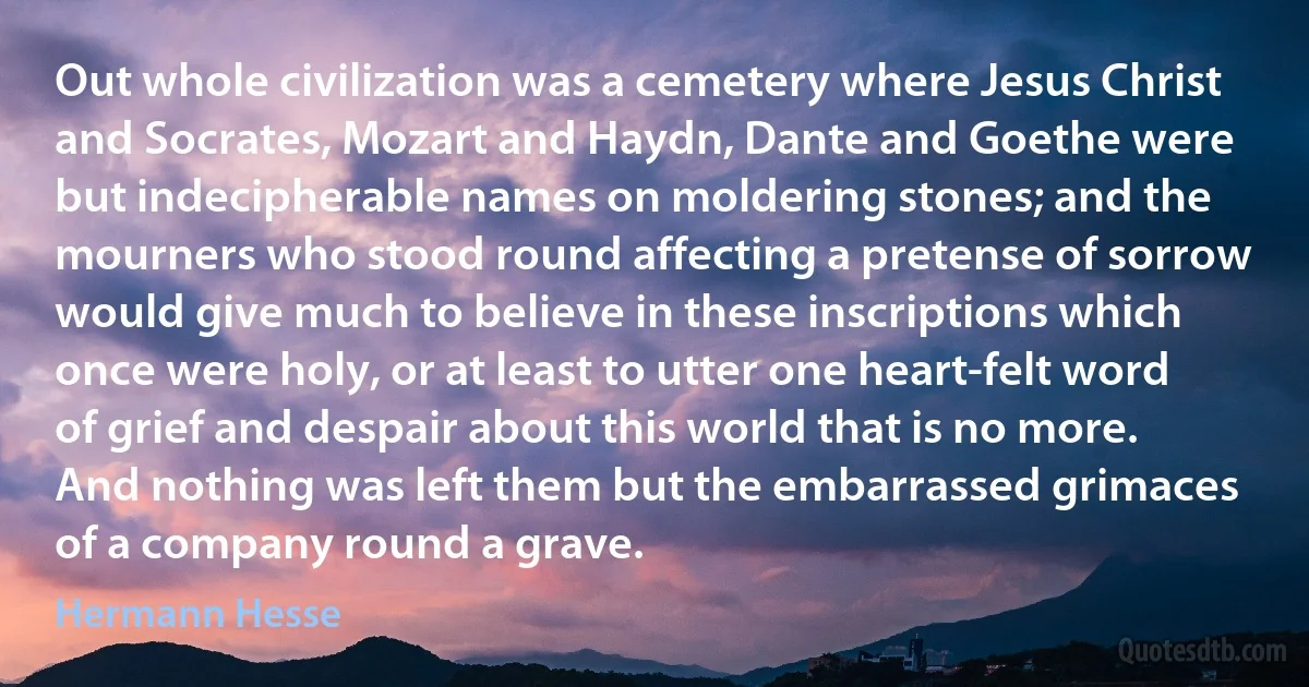 Out whole civilization was a cemetery where Jesus Christ and Socrates, Mozart and Haydn, Dante and Goethe were but indecipherable names on moldering stones; and the mourners who stood round affecting a pretense of sorrow would give much to believe in these inscriptions which once were holy, or at least to utter one heart-felt word of grief and despair about this world that is no more. And nothing was left them but the embarrassed grimaces of a company round a grave. (Hermann Hesse)