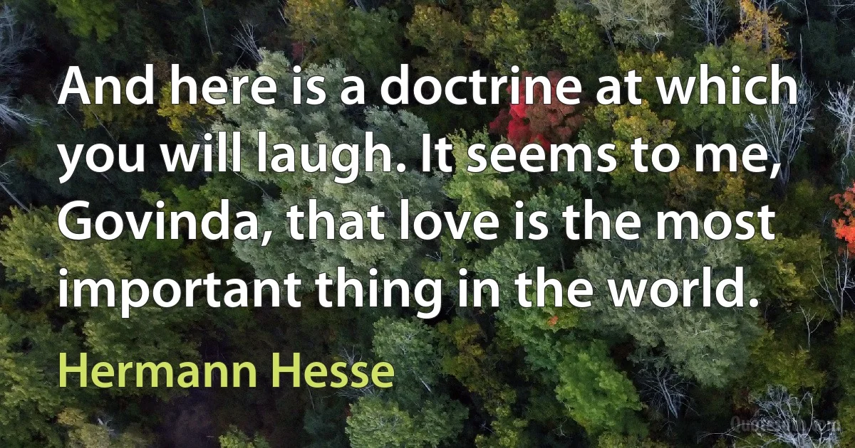 And here is a doctrine at which you will laugh. It seems to me, Govinda, that love is the most important thing in the world. (Hermann Hesse)