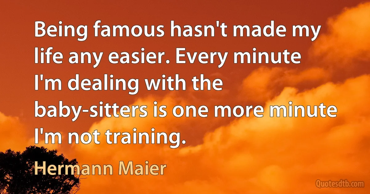 Being famous hasn't made my life any easier. Every minute I'm dealing with the baby-sitters is one more minute I'm not training. (Hermann Maier)