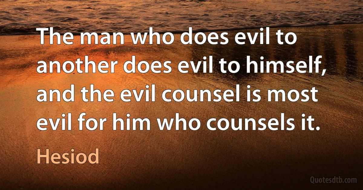 The man who does evil to another does evil to himself, and the evil counsel is most evil for him who counsels it. (Hesiod)