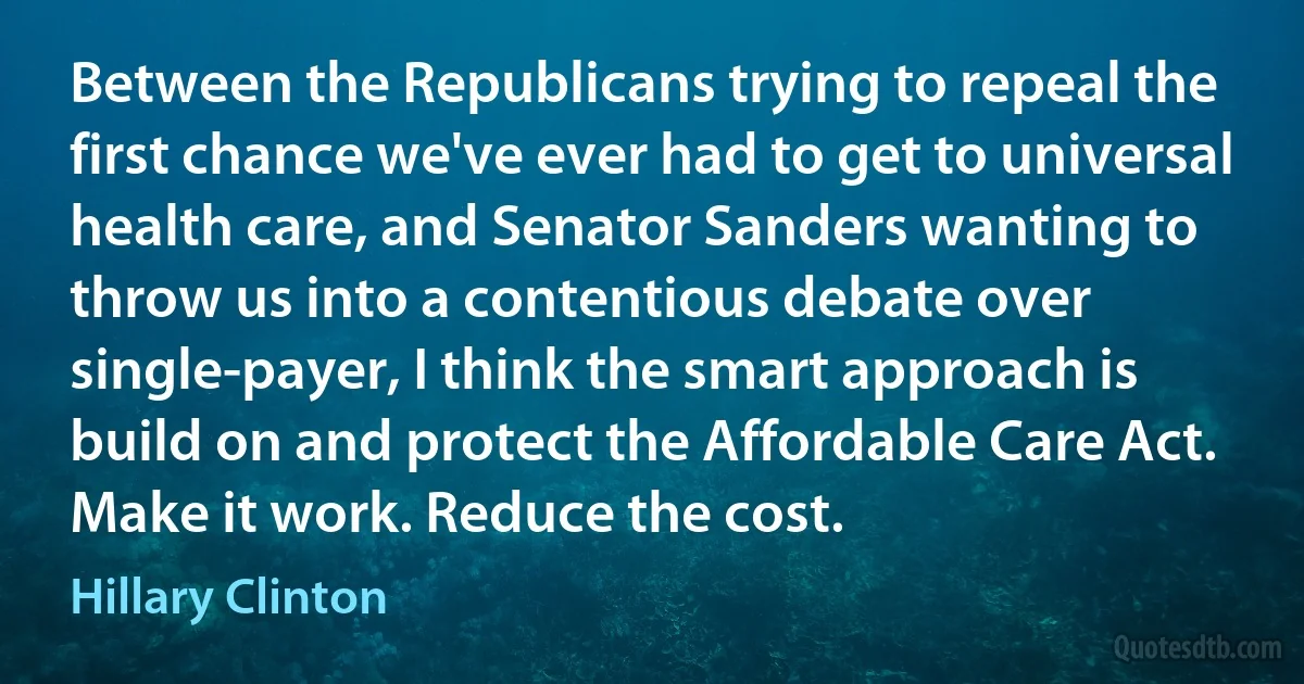 Between the Republicans trying to repeal the first chance we've ever had to get to universal health care, and Senator Sanders wanting to throw us into a contentious debate over single-payer, I think the smart approach is build on and protect the Affordable Care Act. Make it work. Reduce the cost. (Hillary Clinton)