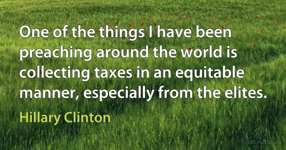 One of the things I have been preaching around the world is collecting taxes in an equitable manner, especially from the elites. (Hillary Clinton)