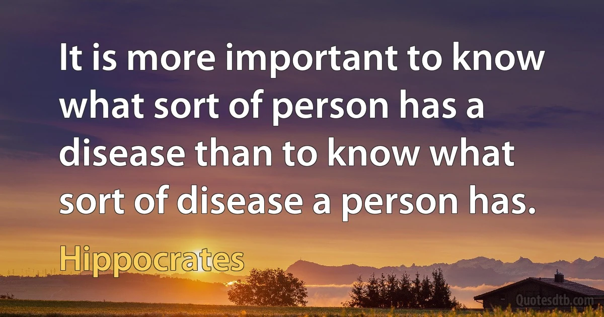 It is more important to know what sort of person has a disease than to know what sort of disease a person has. (Hippocrates)