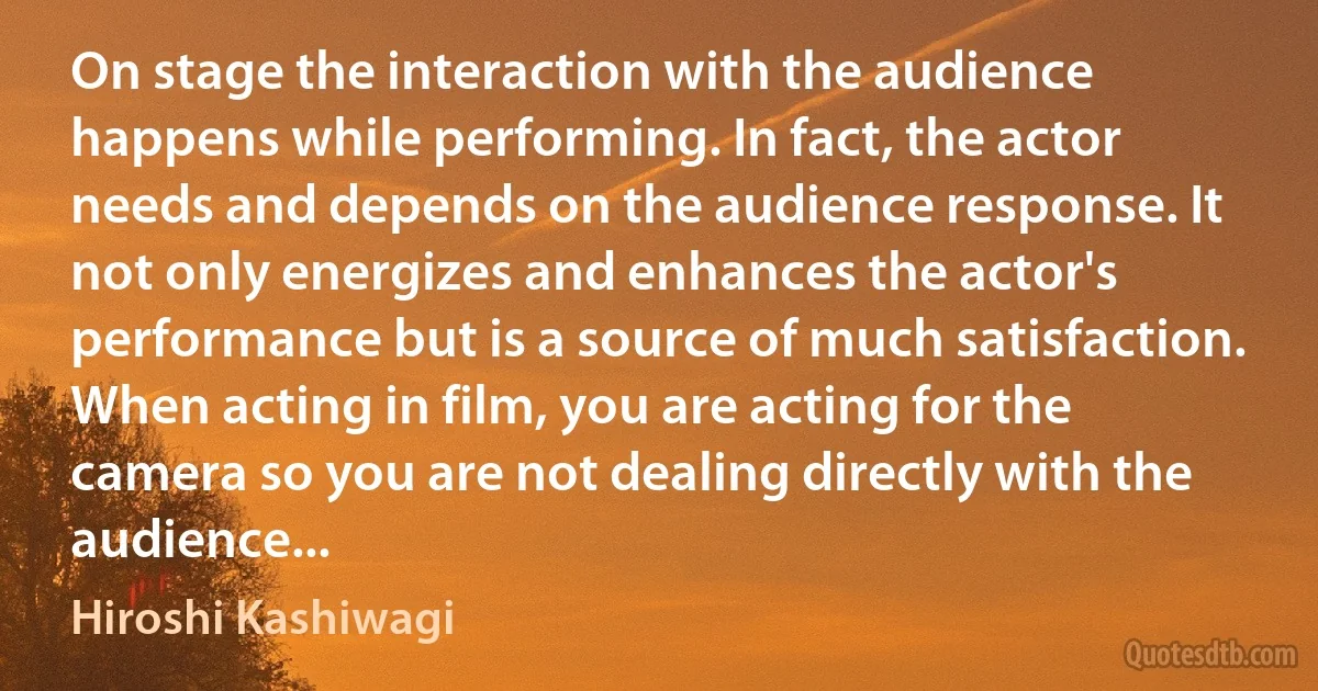 On stage the interaction with the audience happens while performing. In fact, the actor needs and depends on the audience response. It not only energizes and enhances the actor's performance but is a source of much satisfaction. When acting in film, you are acting for the camera so you are not dealing directly with the audience... (Hiroshi Kashiwagi)