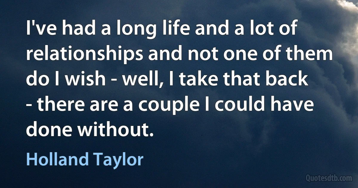 I've had a long life and a lot of relationships and not one of them do I wish - well, I take that back - there are a couple I could have done without. (Holland Taylor)