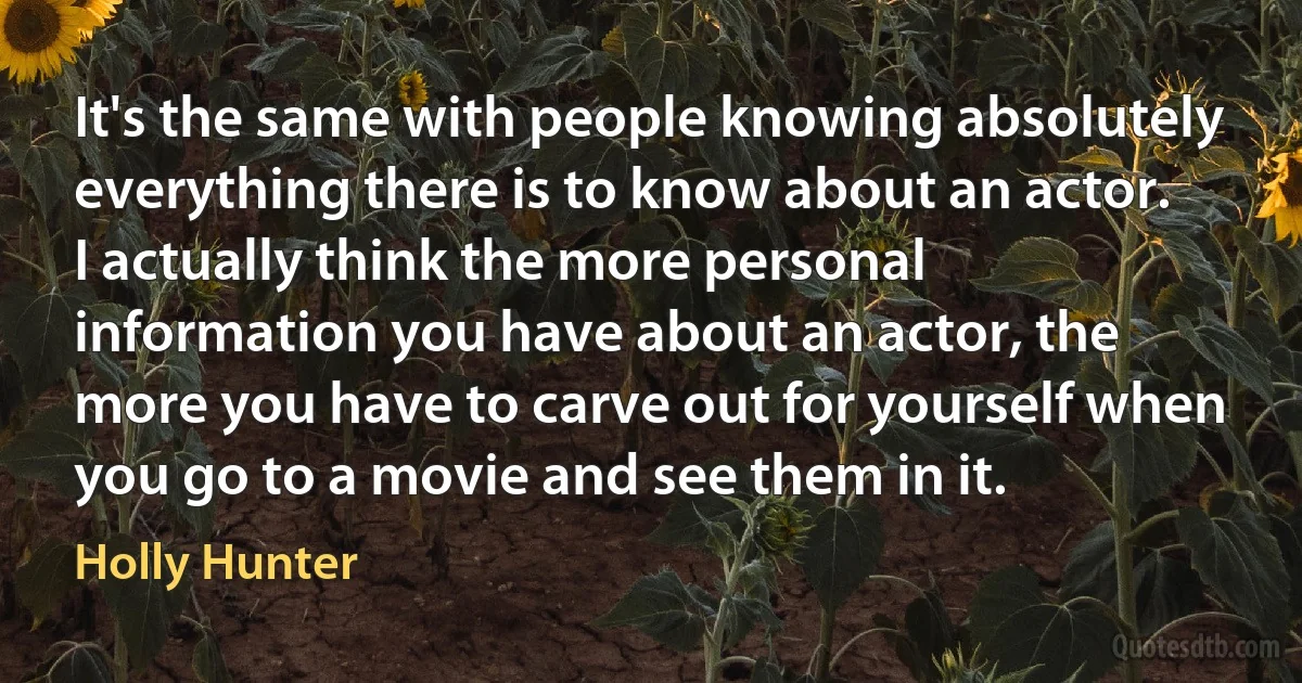 It's the same with people knowing absolutely everything there is to know about an actor. I actually think the more personal information you have about an actor, the more you have to carve out for yourself when you go to a movie and see them in it. (Holly Hunter)