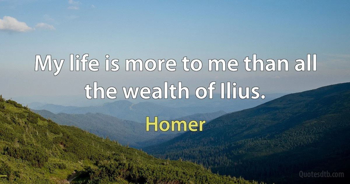 My life is more to me than all the wealth of Ilius. (Homer)