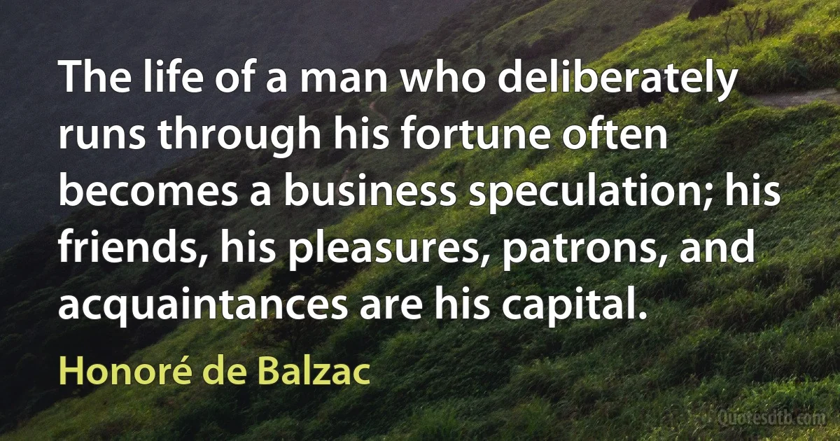 The life of a man who deliberately runs through his fortune often becomes a business speculation; his friends, his pleasures, patrons, and acquaintances are his capital. (Honoré de Balzac)