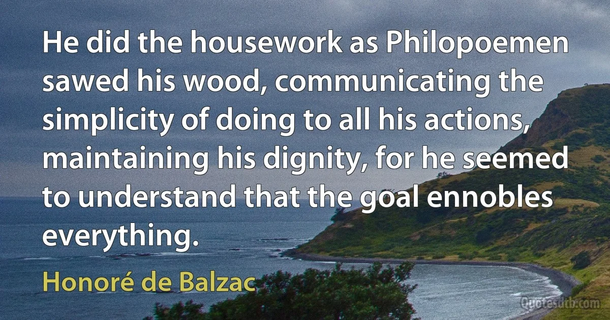 He did the housework as Philopoemen sawed his wood, communicating the simplicity of doing to all his actions, maintaining his dignity, for he seemed to understand that the goal ennobles everything. (Honoré de Balzac)