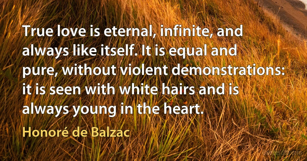 True love is eternal, infinite, and always like itself. It is equal and pure, without violent demonstrations: it is seen with white hairs and is always young in the heart. (Honoré de Balzac)