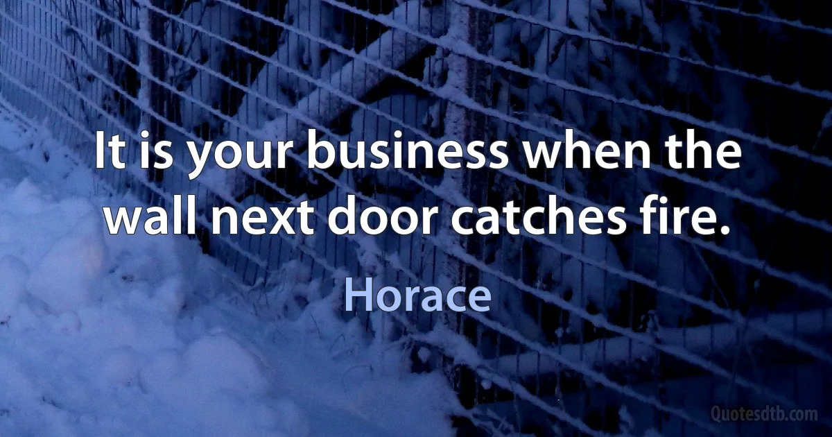 It is your business when the wall next door catches fire. (Horace)