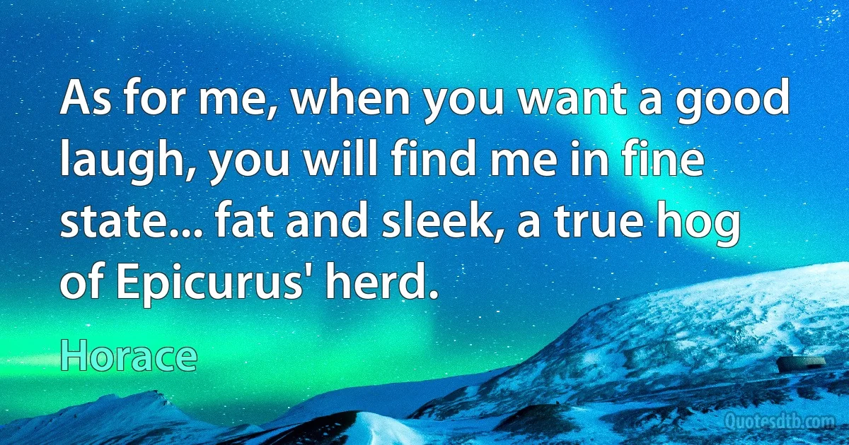 As for me, when you want a good laugh, you will find me in fine state... fat and sleek, a true hog of Epicurus' herd. (Horace)