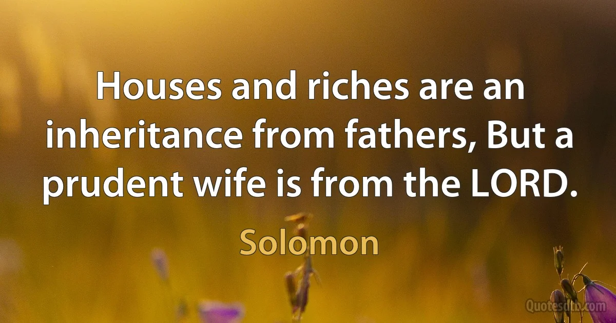 Houses and riches are an inheritance from fathers, But a prudent wife is from the LORD. (King Solomon)