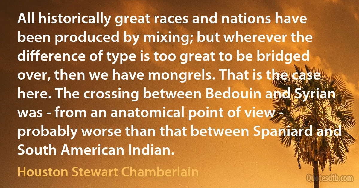 All historically great races and nations have been produced by mixing; but wherever the difference of type is too great to be bridged over, then we have mongrels. That is the case here. The crossing between Bedouin and Syrian was - from an anatomical point of view - probably worse than that between Spaniard and South American Indian. (Houston Stewart Chamberlain)