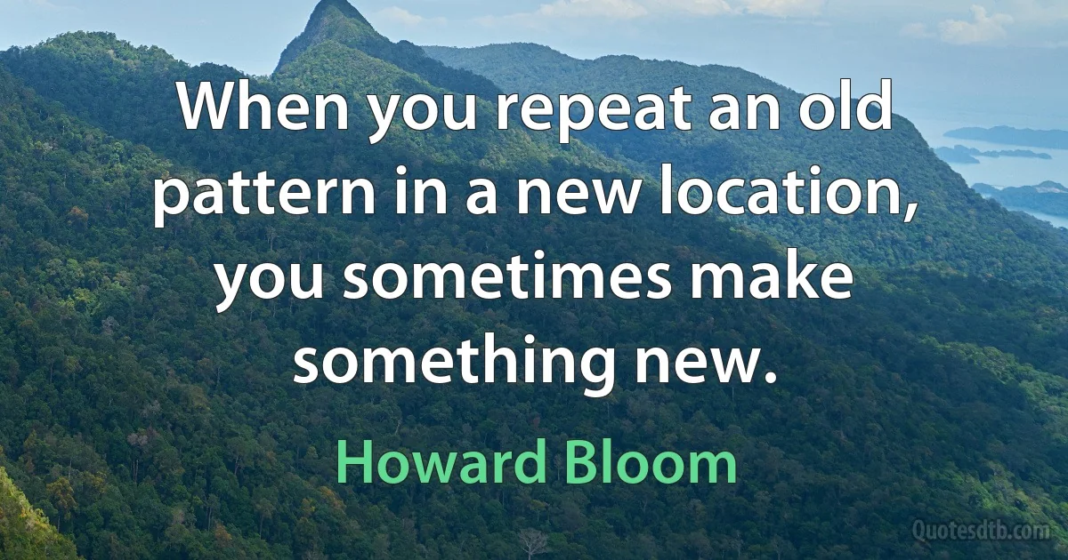 When you repeat an old pattern in a new location, you sometimes make something new. (Howard Bloom)