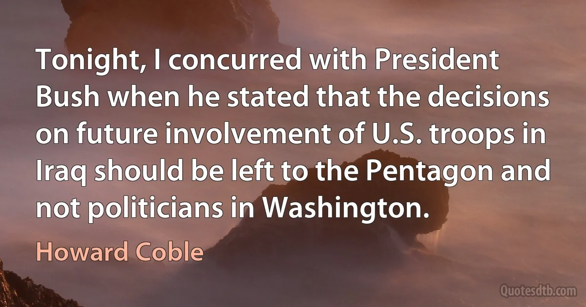 Tonight, I concurred with President Bush when he stated that the decisions on future involvement of U.S. troops in Iraq should be left to the Pentagon and not politicians in Washington. (Howard Coble)