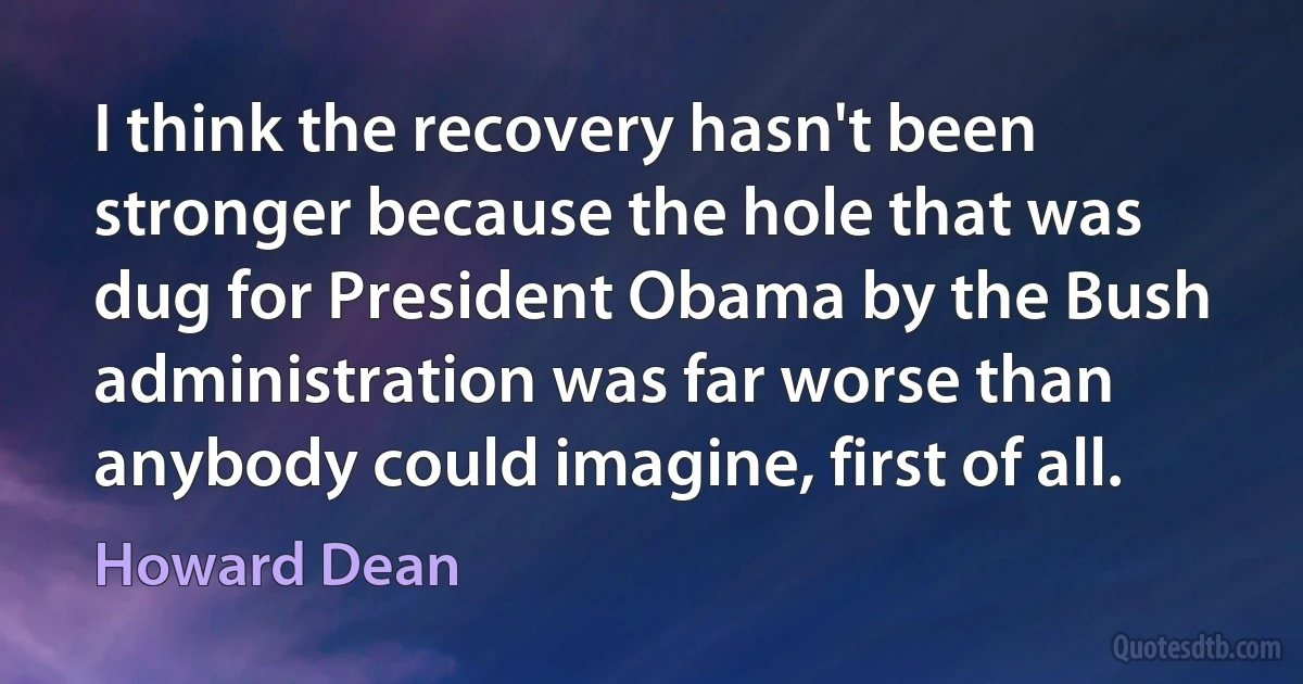 I think the recovery hasn't been stronger because the hole that was dug for President Obama by the Bush administration was far worse than anybody could imagine, first of all. (Howard Dean)