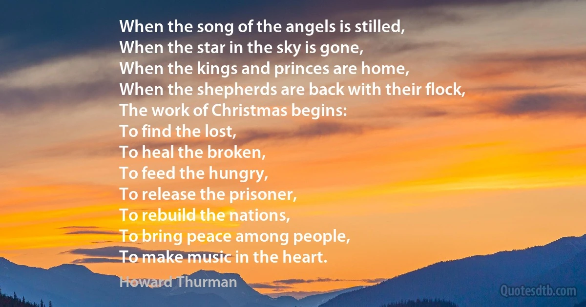 When the song of the angels is stilled,
When the star in the sky is gone,
When the kings and princes are home,
When the shepherds are back with their flock,
The work of Christmas begins:
To find the lost,
To heal the broken,
To feed the hungry,
To release the prisoner,
To rebuild the nations,
To bring peace among people,
To make music in the heart. (Howard Thurman)