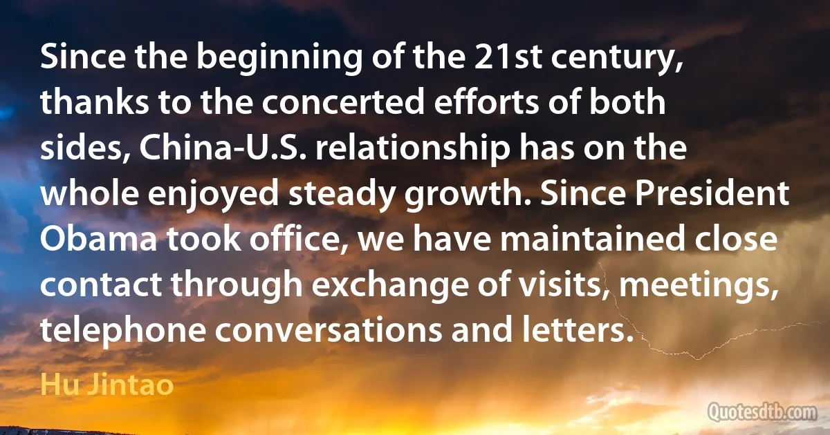 Since the beginning of the 21st century, thanks to the concerted efforts of both sides, China-U.S. relationship has on the whole enjoyed steady growth. Since President Obama took office, we have maintained close contact through exchange of visits, meetings, telephone conversations and letters. (Hu Jintao)