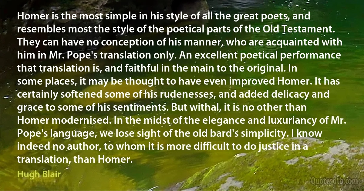 Homer is the most simple in his style of all the great poets, and resembles most the style of the poetical parts of the Old Testament. They can have no conception of his manner, who are acquainted with him in Mr. Pope's translation only. An excellent poetical performance that translation is, and faithful in the main to the original. In some places, it may be thought to have even improved Homer. It has certainly softened some of his rudenesses, and added delicacy and grace to some of his sentiments. But withal, it is no other than Homer modernised. In the midst of the elegance and luxuriancy of Mr. Pope's language, we lose sight of the old bard's simplicity. I know indeed no author, to whom it is more difficult to do justice in a translation, than Homer. (Hugh Blair)