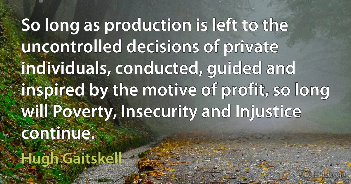 So long as production is left to the uncontrolled decisions of private individuals, conducted, guided and inspired by the motive of profit, so long will Poverty, Insecurity and Injustice continue. (Hugh Gaitskell)