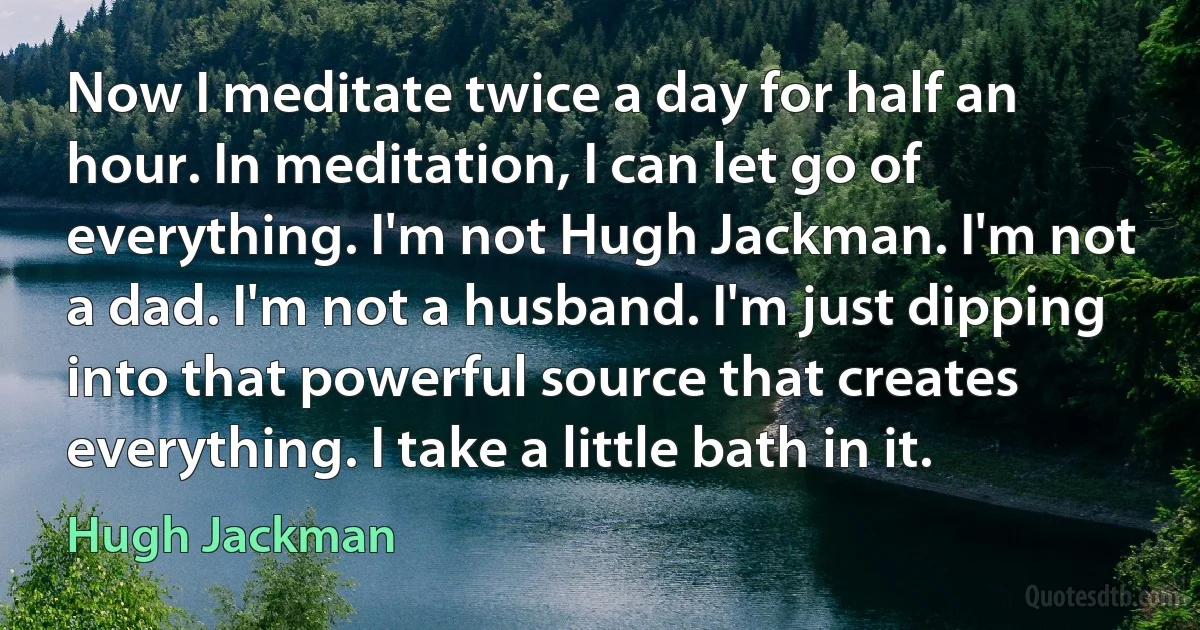 Now I meditate twice a day for half an hour. In meditation, I can let go of everything. I'm not Hugh Jackman. I'm not a dad. I'm not a husband. I'm just dipping into that powerful source that creates everything. I take a little bath in it. (Hugh Jackman)