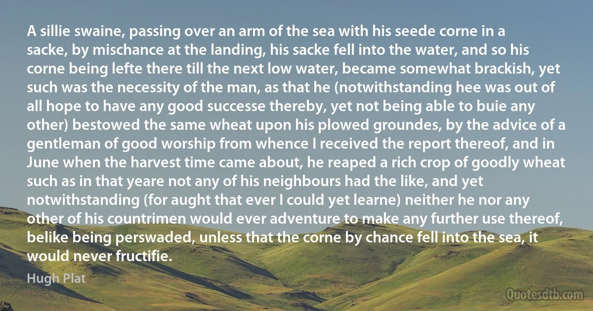 A sillie swaine, passing over an arm of the sea with his seede corne in a sacke, by mischance at the landing, his sacke fell into the water, and so his corne being lefte there till the next low water, became somewhat brackish, yet such was the necessity of the man, as that he (notwithstanding hee was out of all hope to have any good successe thereby, yet not being able to buie any other) bestowed the same wheat upon his plowed groundes, by the advice of a gentleman of good worship from whence I received the report thereof, and in June when the harvest time came about, he reaped a rich crop of goodly wheat such as in that yeare not any of his neighbours had the like, and yet notwithstanding (for aught that ever I could yet learne) neither he nor any other of his countrimen would ever adventure to make any further use thereof, belike being perswaded, unless that the corne by chance fell into the sea, it would never fructifie. (Hugh Plat)