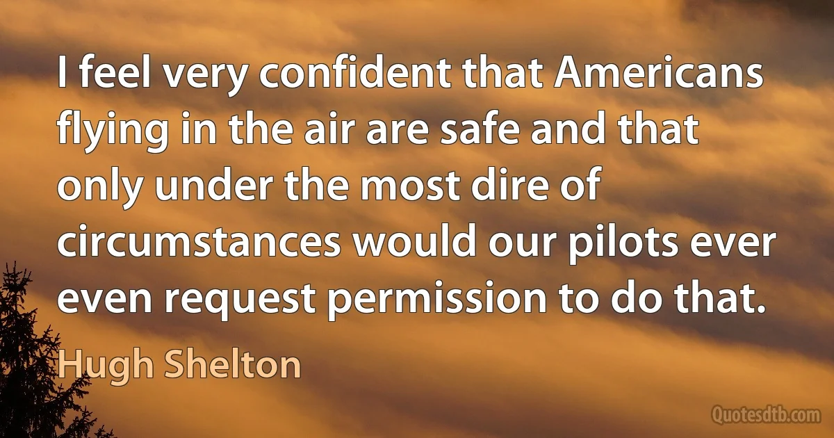 I feel very confident that Americans flying in the air are safe and that only under the most dire of circumstances would our pilots ever even request permission to do that. (Hugh Shelton)