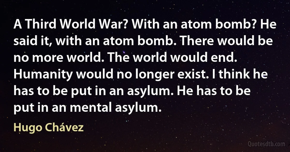 A Third World War? With an atom bomb? He said it, with an atom bomb. There would be no more world. The world would end. Humanity would no longer exist. I think he has to be put in an asylum. He has to be put in an mental asylum. (Hugo Chávez)