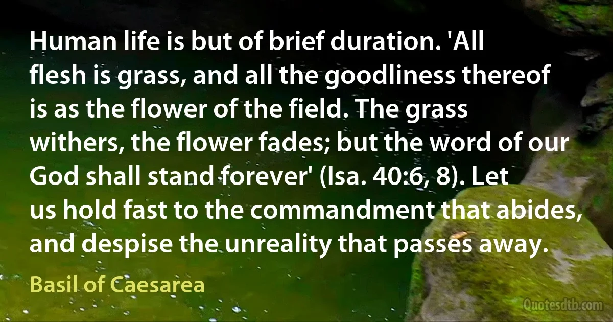 Human life is but of brief duration. 'All flesh is grass, and all the goodliness thereof is as the flower of the field. The grass withers, the flower fades; but the word of our God shall stand forever' (Isa. 40:6, 8). Let us hold fast to the commandment that abides, and despise the unreality that passes away. (Basil of Caesarea)