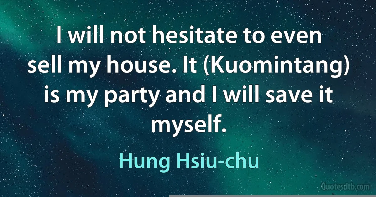 I will not hesitate to even sell my house. It (Kuomintang) is my party and I will save it myself. (Hung Hsiu-chu)