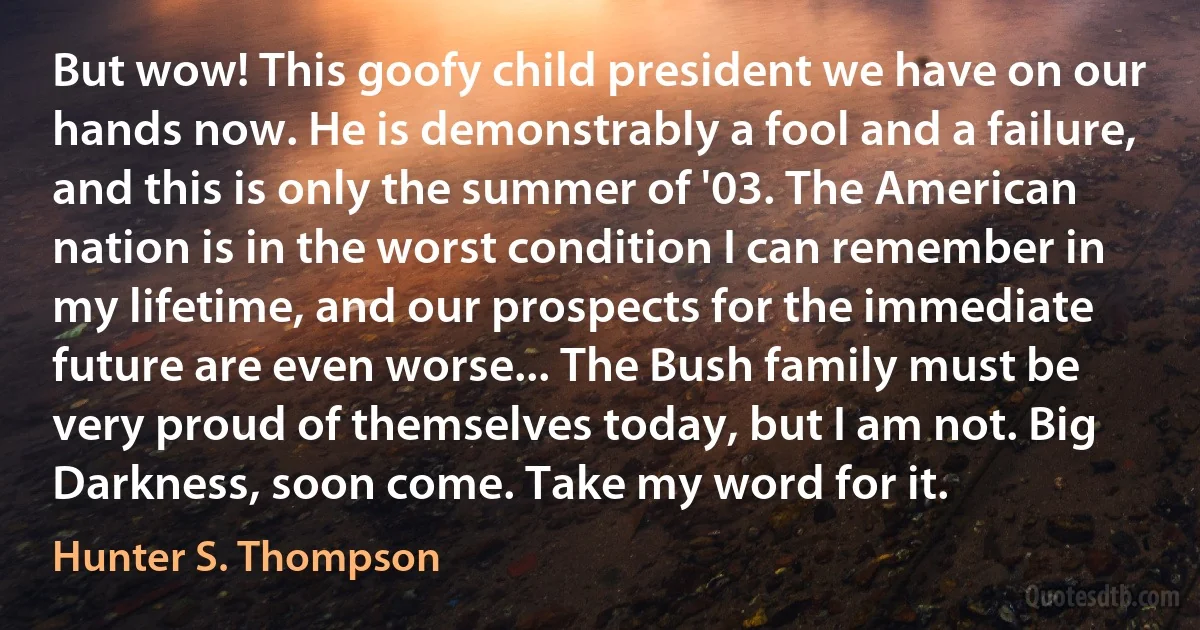 But wow! This goofy child president we have on our hands now. He is demonstrably a fool and a failure, and this is only the summer of '03. The American nation is in the worst condition I can remember in my lifetime, and our prospects for the immediate future are even worse... The Bush family must be very proud of themselves today, but I am not. Big Darkness, soon come. Take my word for it. (Hunter S. Thompson)