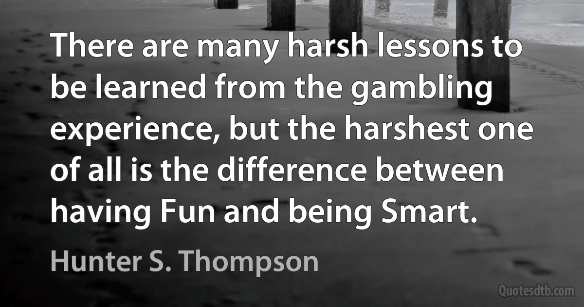 There are many harsh lessons to be learned from the gambling experience, but the harshest one of all is the difference between having Fun and being Smart. (Hunter S. Thompson)