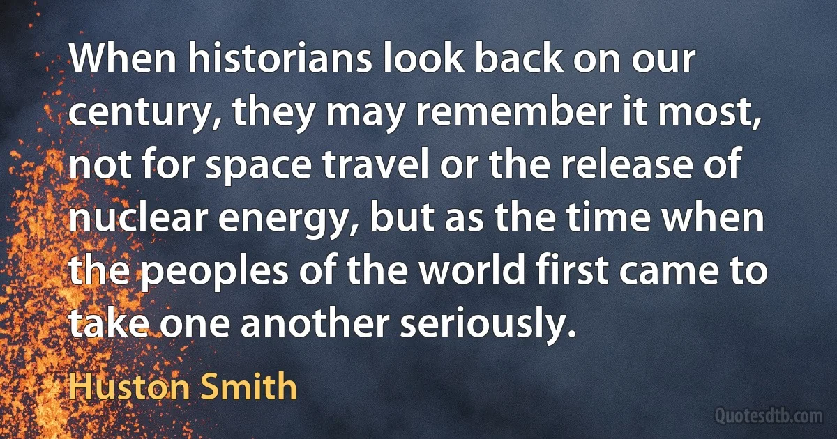 When historians look back on our century, they may remember it most, not for space travel or the release of nuclear energy, but as the time when the peoples of the world first came to take one another seriously. (Huston Smith)