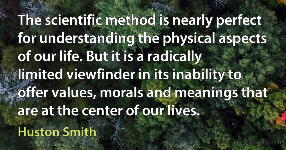 The scientific method is nearly perfect for understanding the physical aspects of our life. But it is a radically limited viewfinder in its inability to offer values, morals and meanings that are at the center of our lives. (Huston Smith)