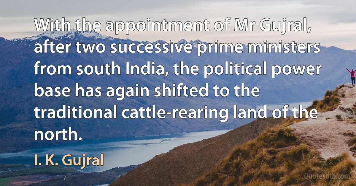 With the appointment of Mr Gujral, after two successive prime ministers from south India, the political power base has again shifted to the traditional cattle-rearing land of the north. (I. K. Gujral)