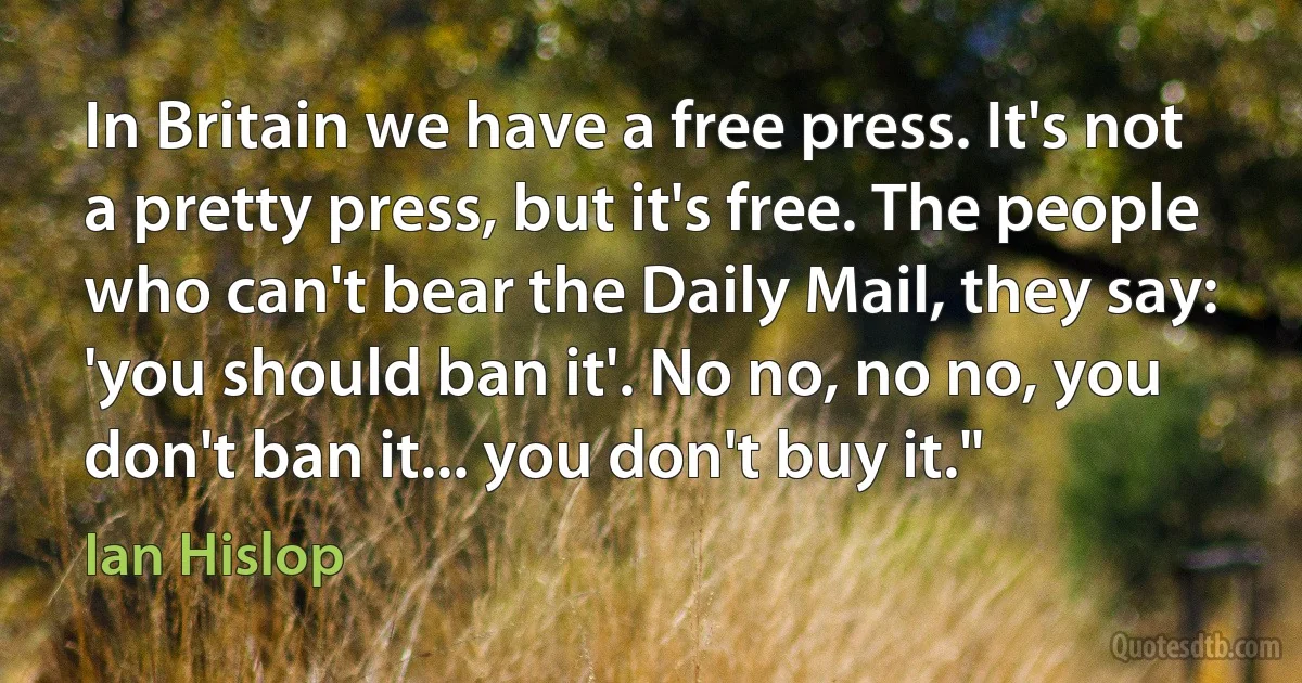 In Britain we have a free press. It's not a pretty press, but it's free. The people who can't bear the Daily Mail, they say: 'you should ban it'. No no, no no, you don't ban it... you don't buy it." (Ian Hislop)