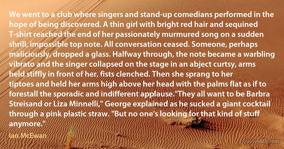 We went to a club where singers and stand-up comedians performed in the hope of being discovered. A thin girl with bright red hair and sequined T-shirt reached the end of her passionately murmured song on a sudden shrill, impossible top note. All conversation ceased. Someone, perhaps maliciously, dropped a glass. Halfway through, the note became a warbling vibrato and the singer collapsed on the stage in an abject curtsy, arms held stiffly in front of her, fists clenched. Then she sprang to her tiptoes and held her arms high above her head with the palms flat as if to forestall the sporadic and indifferent applause."They all want to be Barbra Streisand or Liza Minnelli," George explained as he sucked a giant cocktail through a pink plastic straw. "But no one's looking for that kind of stuff anymore." (Ian McEwan)