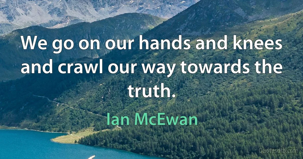 We go on our hands and knees and crawl our way towards the truth. (Ian McEwan)