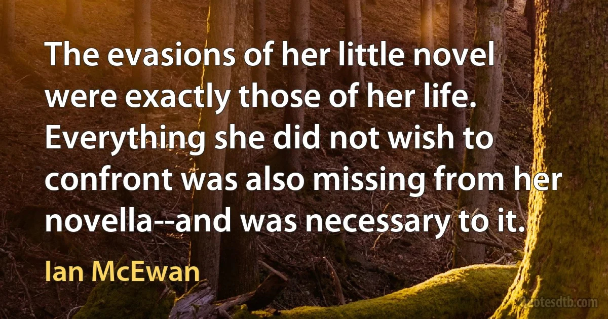 The evasions of her little novel were exactly those of her life. Everything she did not wish to confront was also missing from her novella--and was necessary to it. (Ian McEwan)