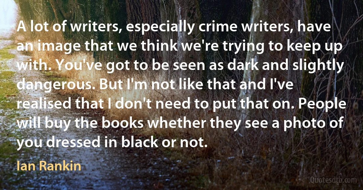 A lot of writers, especially crime writers, have an image that we think we're trying to keep up with. You've got to be seen as dark and slightly dangerous. But I'm not like that and I've realised that I don't need to put that on. People will buy the books whether they see a photo of you dressed in black or not. (Ian Rankin)