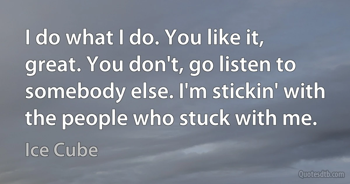 I do what I do. You like it, great. You don't, go listen to somebody else. I'm stickin' with the people who stuck with me. (Ice Cube)