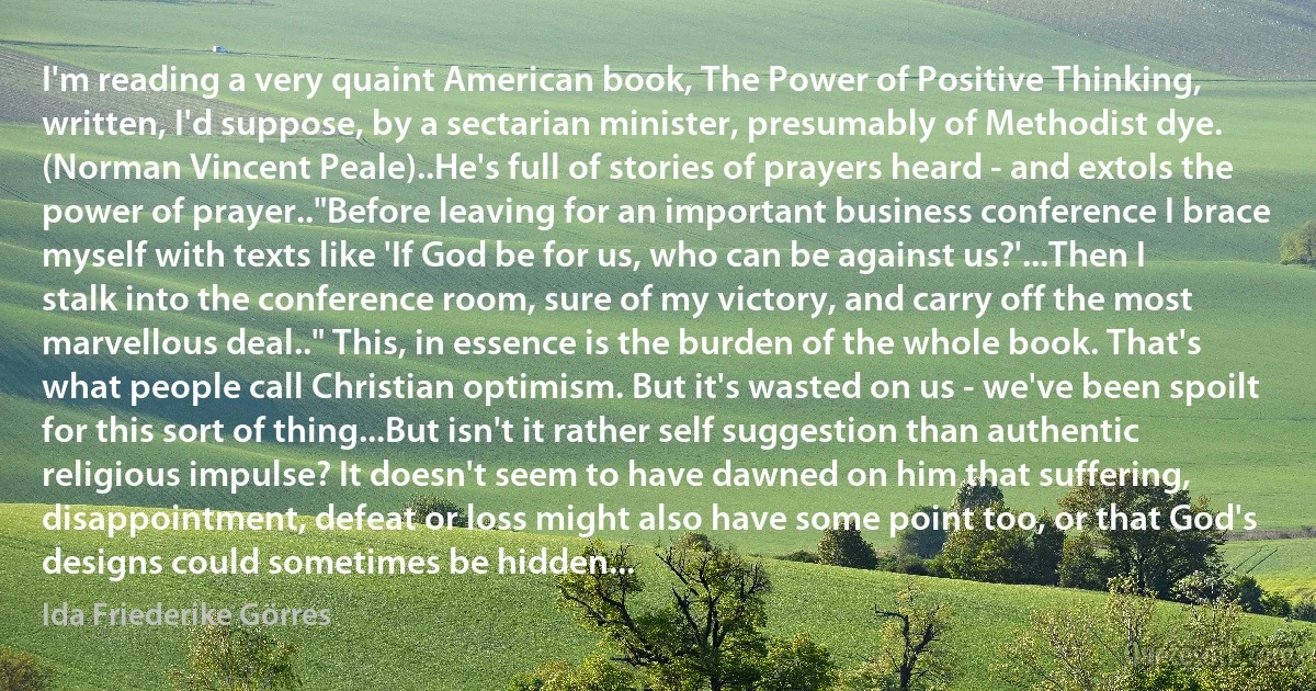 I'm reading a very quaint American book, The Power of Positive Thinking, written, I'd suppose, by a sectarian minister, presumably of Methodist dye. (Norman Vincent Peale)..He's full of stories of prayers heard - and extols the power of prayer.."Before leaving for an important business conference I brace myself with texts like 'If God be for us, who can be against us?'...Then I stalk into the conference room, sure of my victory, and carry off the most marvellous deal.." This, in essence is the burden of the whole book. That's what people call Christian optimism. But it's wasted on us - we've been spoilt for this sort of thing...But isn't it rather self suggestion than authentic religious impulse? It doesn't seem to have dawned on him that suffering, disappointment, defeat or loss might also have some point too, or that God's designs could sometimes be hidden... (Ida Friederike Görres)