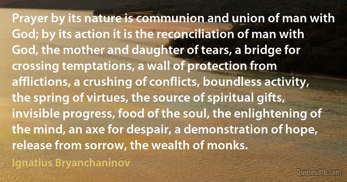 Prayer by its nature is communion and union of man with God; by its action it is the reconciliation of man with God, the mother and daughter of tears, a bridge for crossing temptations, a wall of protection from afflictions, a crushing of conflicts, boundless activity, the spring of virtues, the source of spiritual gifts, invisible progress, food of the soul, the enlightening of the mind, an axe for despair, a demonstration of hope, release from sorrow, the wealth of monks. (Ignatius Bryanchaninov)