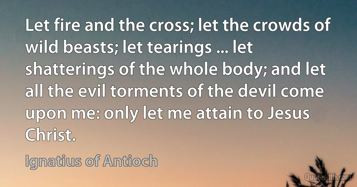 Let fire and the cross; let the crowds of wild beasts; let tearings ... let shatterings of the whole body; and let all the evil torments of the devil come upon me: only let me attain to Jesus Christ. (Ignatius of Antioch)