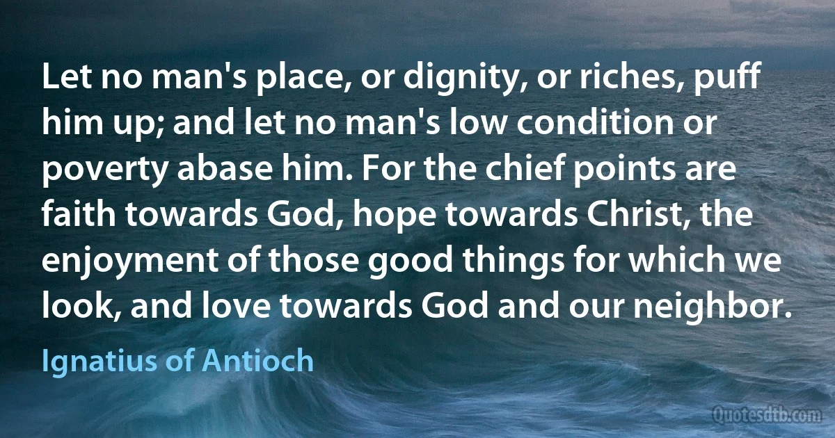 Let no man's place, or dignity, or riches, puff him up; and let no man's low condition or poverty abase him. For the chief points are faith towards God, hope towards Christ, the enjoyment of those good things for which we look, and love towards God and our neighbor. (Ignatius of Antioch)