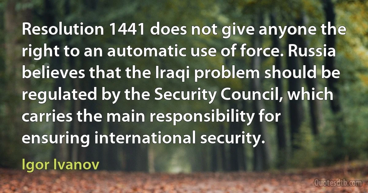 Resolution 1441 does not give anyone the right to an automatic use of force. Russia believes that the Iraqi problem should be regulated by the Security Council, which carries the main responsibility for ensuring international security. (Igor Ivanov)